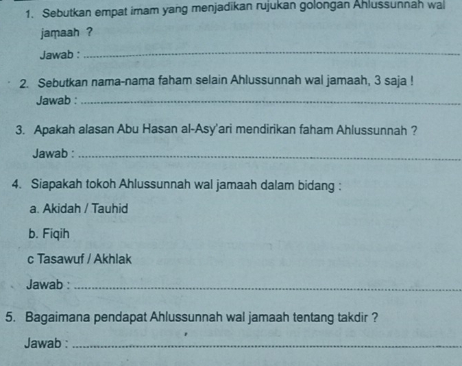 Sebutkan empat imam yang menjadikan rujukan golongan Ahlussunnah wal
jamaah ?
Jawab :
_
2. Sebutkan nama-nama faham selain Ahlussunnah wal jamaah, 3 saja !
Jawab :_
3. Apakah alasan Abu Hasan al-Asy'ari mendirikan faham Ahlussunnah ?
Jawab :_
4. Siapakah tokoh Ahlussunnah wal jamaah dalam bidang :
a. Akidah / Tauhid
b. Fiqih
c Tasawuf / Akhlak
Jawab :_
5. Bagaimana pendapat Ahlussunnah wal jamaah tentang takdir ?
Jawab :_