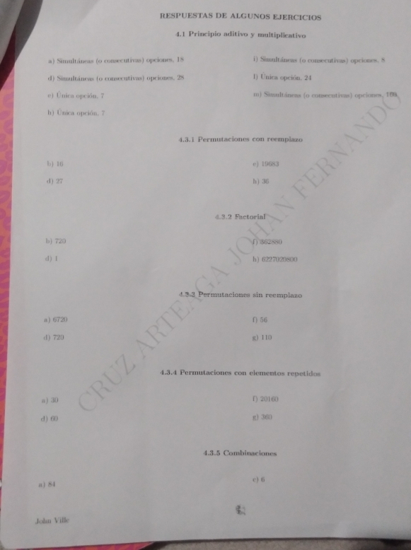 RESPUESTAS DE ALGUNOS EJERCICIOS
4.1 Principio aditivo y multiplicativo
a) Simultáneas (o consecutivas) opciones, 18 i) Simultáneas (o consecutivas) opciones. 8
d) Simultáneas (o consecutivas) opciones, 28 1) Unica opción. 24
e) Única opción. 7 m) Simultáneas (o consecutivas) opciones, 160
h) Única opción. 7
4.3.1 Permutaciones con reemplazo
b) 16 e) 19683
d) 27 h) 36
4.3. 2 Factorial
b) 720 ∫) 362880
d) 1 h ) 6227020200
aciones sin reemplazo
a 6720 f) 56
d) 720 g) 110
4.3. 4 Permutaciones con elementos repetidos
a) 30 f) 20160
d) 60 g) 360
4.3.5 Combinaciones
a) 84 c) 6
John Ville