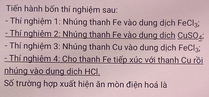 Tiến hành bốn thí nghiệm sau: 
- Thí nghiệm 1: Nhúng thanh Fe vào dung dịch FeCl_3; 
- Thí nghiêm 2: Nhúng thanh Fe vào dung dịch _ CuSO_4
- Thí nghiệm 3: Nhúng thanh Cu vào dung dịch FeCl_3; 
- Thí nghiệm 4: Cho thanh Fe tiếp xúc với thanh Cu rồi 
nhúng vào dung dịch HCl. 
Số trường hợp xuất hiện ăn mòn điện hoá là