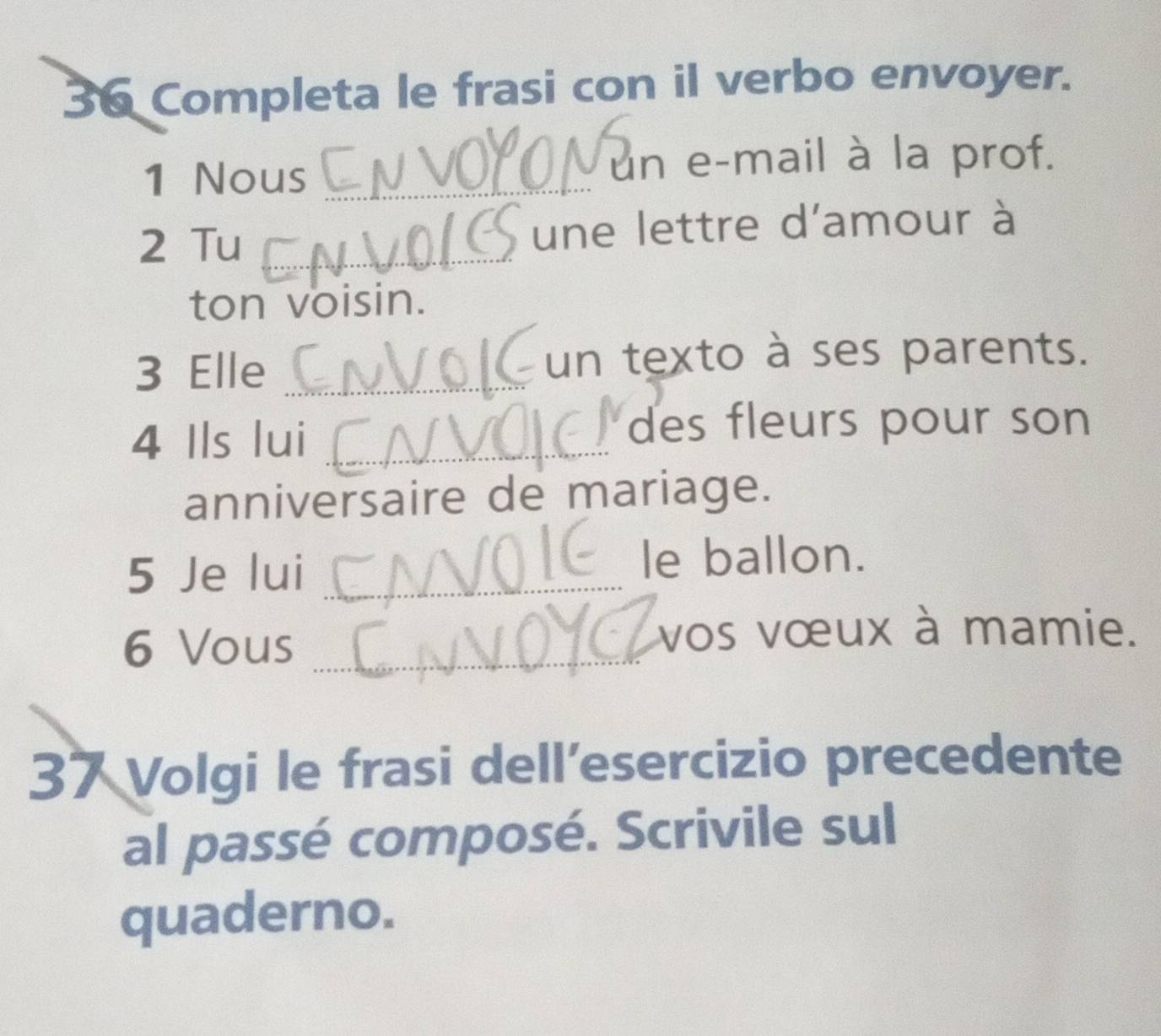 Completa le frasi con il verbo envoyer. 
1 Nous _un e-mail à la prof. 
2 Tu _une lettre d'amour à 
ton voisin. 
3 Elle _un texto à ses parents. 
4 Ils lui_ 
des fleurs pour son 
anniversaire de mariage. 
5 Je lui _le ballon. 
6 Vous_ 
vos vœux à mamie. 
37 Volgi le frasi dell’esercizio precedente 
al passé composé. Scrivile sul 
quaderno.