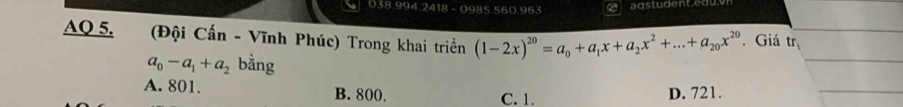 0985. 560.963
AQ 5. (Đội Cấn - Vĩnh Phúc) Trong khai triềển (1-2x)^20=a_0+a_1x+a_2x^2+...+a_20x^(20). Giá tr_1
a_0-a_1+a_2 bằng
A. 801. B. 800. C. 1. D. 721.