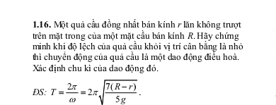 Một quả cầu đồng nhất bán kính / lăn không trượt 
trên mặt trong của một mặt cầu bán kính R. Hãy chứng 
minh khi độ lệch của quả cầu khỏi vị trí cân bằng là nhỏ 
thì chuyên động của quả cầu là một dao động điều hoà. 
Xác định chu kì của dao động đó. 
DS: T= 2π /omega  =2π sqrt(frac 7(R-r))5g.