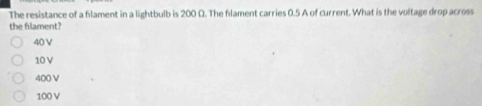 The resistance of a filament in a lightbulb is 200 Q. The flament carries 0.5 A of current. What is the voltage drop across
the filament?
40 V
10V
400 V
100 V