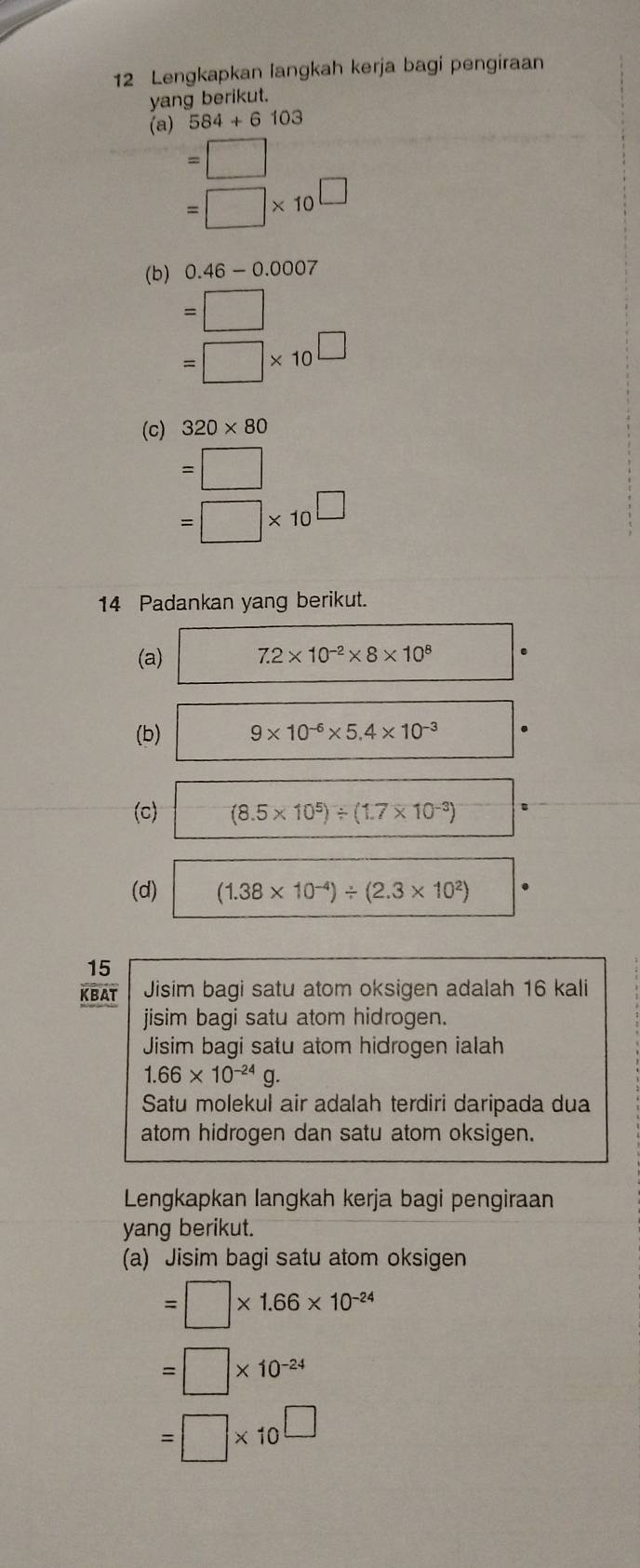 Lengkapkan langkah kerja bagi pengiraan 
yang berikut. 
(a) 584+6103
=□
=□ * 10^(□)
(b) 0.46-0.0007
=□
=□ * 10^(□)
(c) 320* 80
=□
=□ * 10^(□)
14 Padankan yang berikut. 
(a) 7.2* 10^(-2)* 8* 10^8
(b) □  9* 10^(-6)* 5.4* 10^(-3)
(c) frac frac 4 (8.5* 10^5)/ (1.7* 10^(-3))
(d) (1.38* 10^(-4))/ (2.3* 10^2)
15 
KBAT Jisim bagi satu atom oksigen adalah 16 kali 
jisim bagi satu atom hidrogen. 
Jisim bagi satu atom hidrogen ialah
1.66* 10^(-24)g. 
Satu molekul air adalah terdiri daripada dua 
atom hidrogen dan satu atom oksigen. 
Lengkapkan langkah kerja bagi pengiraan 
yang berikut. 
(a) Jisim bagi satu atom oksigen
=□ * 1.66* 10^(-24)
=□ * 10^(-24)
=□ * 10^(□)