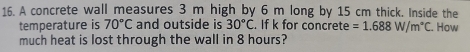 A concrete wall measures 3 m high by 6 m long by 15 cm thick. Inside the 
temperature is 70°C and outside is 30°C. If k for concrete =1.688W/m°C. How 
much heat is lost through the wall in 8 hours?