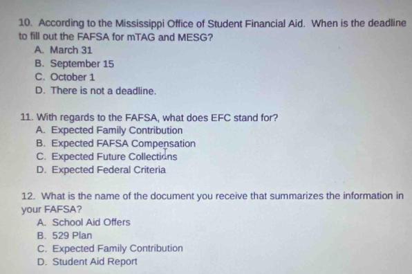 According to the Mississippi Office of Student Financial Aid. When is the deadline
to fill out the FAFSA for mTAG and MESG?
A. March 31
B. September 15
C. October 1
D. There is not a deadline.
11. With regards to the FAFSA, what does EFC stand for?
A. Expected Family Contribution
B. Expected FAFSA Compensation
C. Expected Future Collections
D. Expected Federal Criteria
12. What is the name of the document you receive that summarizes the information in
your FAFSA?
A. School Aid Offers
B. 529 Plan
C. Expected Family Contribution
D. Student Aid Report