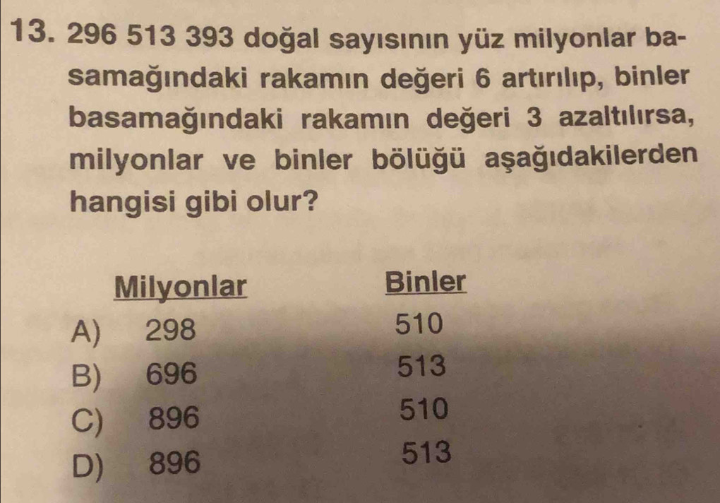 296 513 393 doğal sayısının yüz milyonlar ba-
samağındaki rakamın değeri 6 artırılıp, binler
basamağındaki rakamın değeri 3 azaltılırsa,
milyonlar ve binler bölüğü aşağıdakilerden
hangisi gibi olur?
Milyonlar Binler
A) 298
510
B) 696
513
C) 896
510
D) 896
513