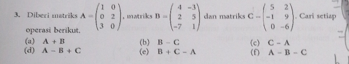 Diberi matriks A=beginpmatrix 1&0 0&2 3&0endpmatrix , matriks B=beginpmatrix 4&-3 2&5 -7&1endpmatrix dan matriks C=beginpmatrix 5&2 -1&9 0&-6endpmatrix. Cari setiap 
operasi berikut, 
(a) A+B (b) B-C (c) C-A
(d) A-B+C (e) B+C-A (f) A-B-C