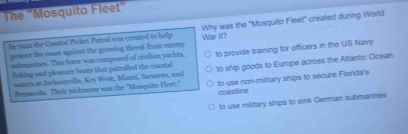The ''Mosquito Fleet'' 
In 1942 the Constal Picket Patrol was created to help War II? Why was the "Mosquito Fleet" created during World 
protect the coast against the growing threat from enemy 
submarines. This force was composed of civilian yachts, to provide training for officers in the US Navy 
fishing and pleasure boats that patrolled the coastal to ship goods to Europe across the Atlantic Ocean 
waters at Jacksonville, Key West, Miami, Sarasota, and 
Pensacola. Their nickname was the "Mosquito Fleet." to use non-military ships to secure Florida's 
coastline 
to use military ships to sink German submarines