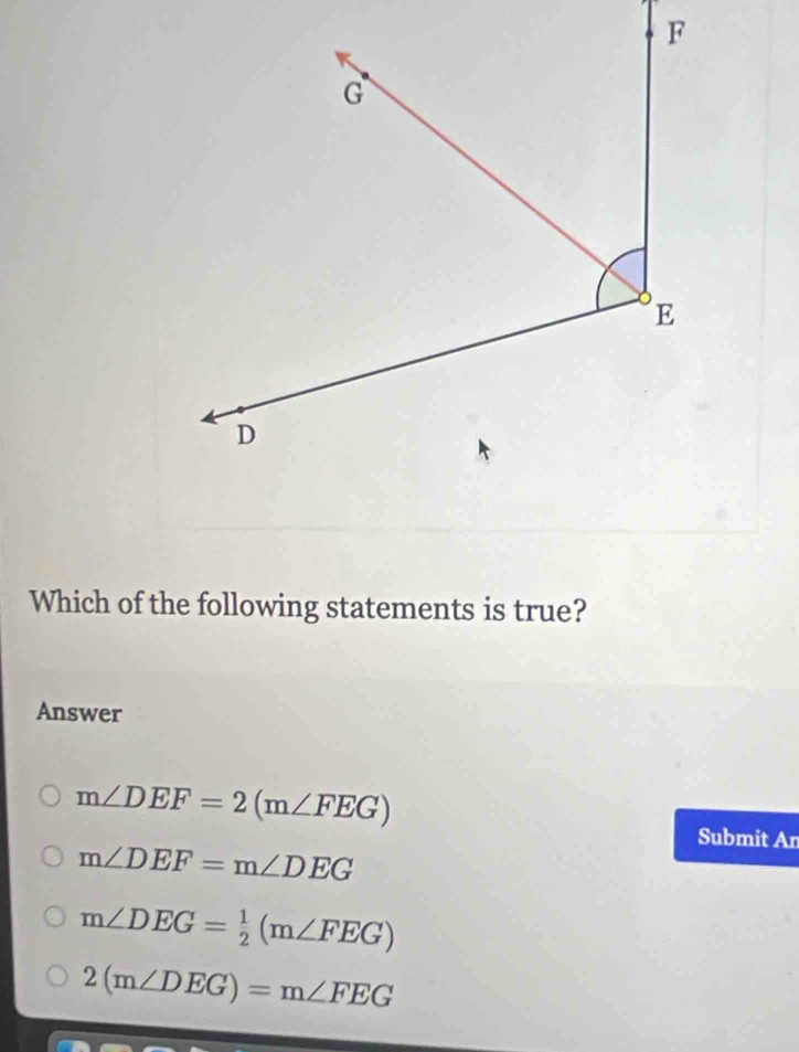 Which of the following statements is true?
Answer
m∠ DEF=2(m∠ FEG)
Submit An
m∠ DEF=m∠ DEG
m∠ DEG= 1/2 (m∠ FEG)
2(m∠ DEG)=m∠ FEG