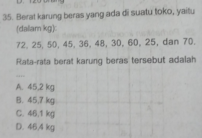 Berat karung beras yang ada di suatu toko, yaitu
(dalam kg):
72, 25, 50, 45, 36, 48, 30, 60, 25, dan 70.
Rata-rata berat karung beras tersebut adalah
. *
A. 45,2 kg
B. 45,7 kg
C. 46,1 kg
D. 46,4 kg