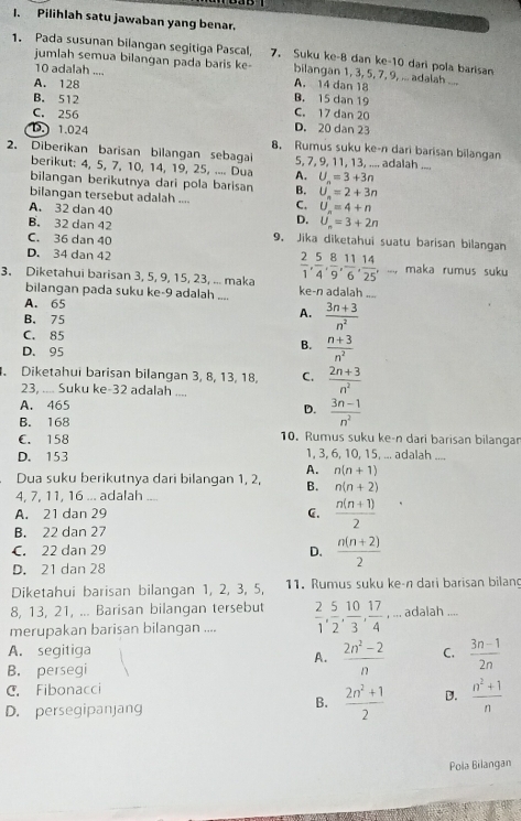 Pilihlah satu jawaban yang benar.
1. Pada susunan bilangan segitiga Pascal, 7. Suku ke-8 dan ke-10 dari pola barisan
jumlah semua bilangan pada baris ke- bilangan 1, 3, 5, 7, 9, ... adalah ....
10 adalah .... A. 14 dan 18
A. 128
B. 512 B. 15 dan 19
C. 17 dan 20
C. 256 D. 20 dan 23
D. 1.024 8. Rumus suku ke-n dari barisan bilangan
2. Diberikan barisan bilangan sebagai 5, 7, 9, 11, 13, .... adalah ....
berikut: 4, 5, 7, 10, 14, 19, 25, .... Dua A. U_n=3+3n
bilangan berikutnya dari pola barisan B. U_n=2+3n
bilangan tersebut adalah .... C. U_n=4+n
A. 32 dan 40 D.
B. 32 dan 42 U_n=3+2n
C. 36 dan 40 9. Jika diketahui suatu barisan bilangan
D. 34 dan 42  2/1 , 5/4 , 8/9 , 11/6 , 14/25 ,- maka rumus suku
3. Diketahui barisan 3, 5, 9, 15, 23, ... maka ke-n adalah
bilangan pada suku ke-9 adalah ....
A. 65
B. 75
A.  (3n+3)/n^2 
C. 85
D. 95
B.  (n+3)/n^2 . Diketahui barisan bilangan 3, 8, 13, 18, C.  (2n+3)/n^2 
23, .... Suku ke-32 adalah ....
A. 465
D.  (3n-1)/n^2 
B. 168
C. 158 10. Rumus suku ke-n dari barisan bilangar
D. 153 1, 3, 6, 10, 15, ... adalah ....
A. n(n+1)
Dua suku berikutnya dari bilangan 1, 2, B. n(n+2)
4, 7, 11, 16 ... adalah ....
A. 21 dan 29 C.  (n(n+1))/2 
B. 22 dan 27
C. 22 dan 29
D.  (n(n+2))/2 
D. 21 dan 28
Diketahui barisan bilangan 1, 2, 3, 5, 11. Rumus suku ke-n dari barisan bilang
8, 13, 21, ... Barisan bilangan tersebut
alan
merupakan barisan bilangan ....  2/1 , 5/2 , 10/3 , 17/4 ,...ad alah
A. segitiga C.  (3n-1)/2n 
A.  (2n^2-2)/n 
B. persegi
C. Fibonacci
D. persegipanjang
B.  (2n^2+1)/2  D.  (n^2+1)/n 
Pola Bilangan