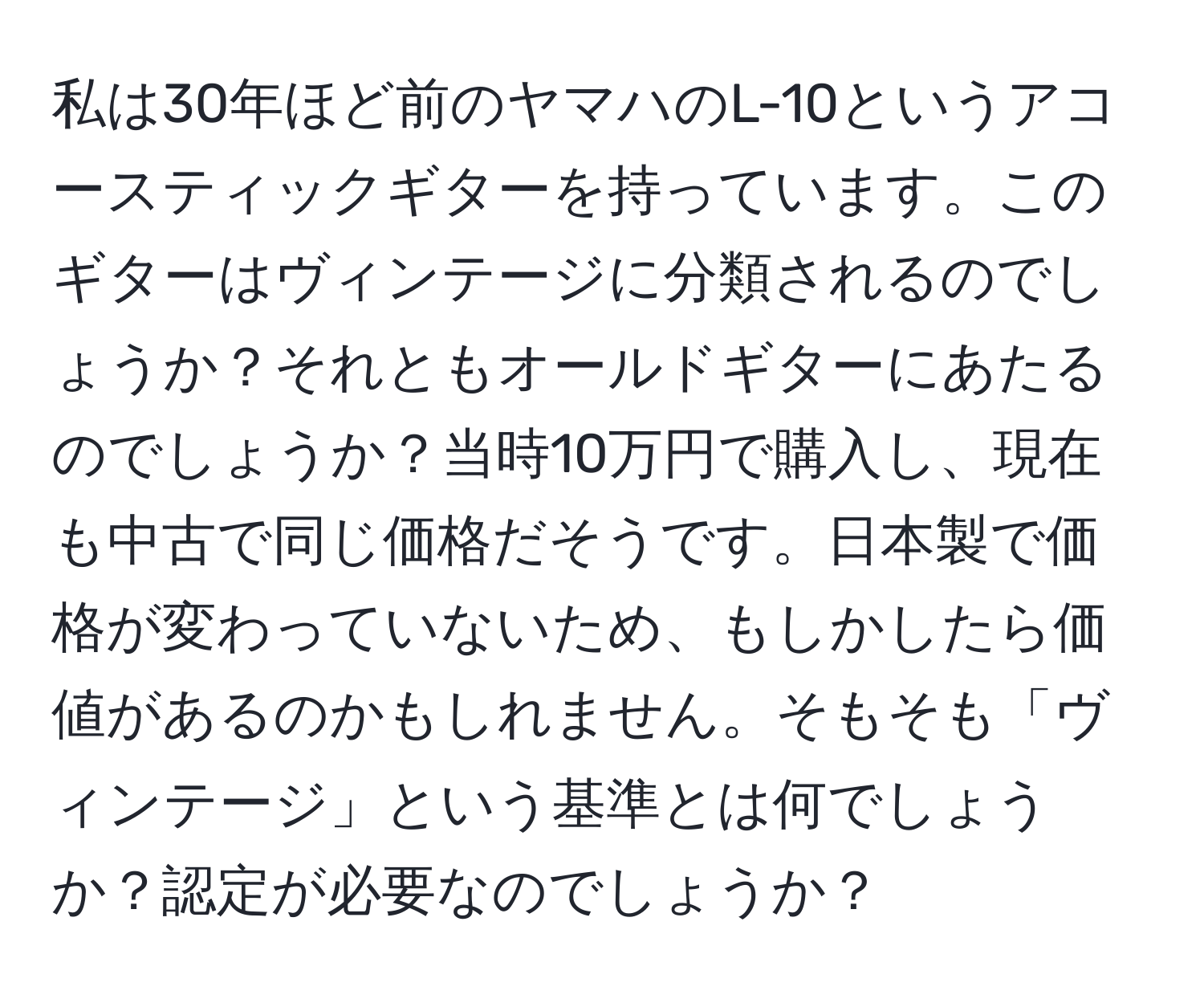 私は30年ほど前のヤマハのL-10というアコースティックギターを持っています。このギターはヴィンテージに分類されるのでしょうか？それともオールドギターにあたるのでしょうか？当時10万円で購入し、現在も中古で同じ価格だそうです。日本製で価格が変わっていないため、もしかしたら価値があるのかもしれません。そもそも「ヴィンテージ」という基準とは何でしょうか？認定が必要なのでしょうか？