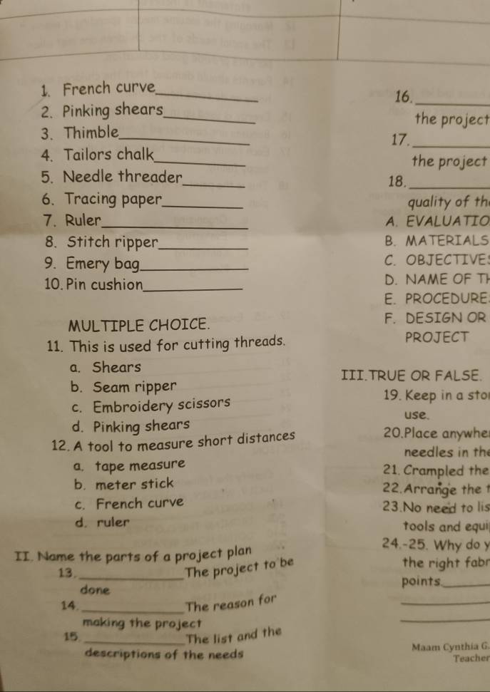 French curve_
16._
2. Pinking shears_ the project
3. Thimble_ 17._
4. Tailors chalk_ the project
5. Needle threader_ 18._
6. Tracing paper_ quality of th
7. Ruler_ A. EVALUATIO
8. Stitch ripper_ B. MATERIALS
9. Emery bag._ C. OBJECTIVE
10. Pin cushion_ D. NAME OF TI
E. PROCEDURE.
MULTIPLE CHOICE. F. DESIGN OR
11. This is used for cutting threads.
PROJECT
a. Shears III.TRUE OR FALSE.
b. Seam ripper 19. Keep in a sto
c. Embroidery scissors
use.
d. Pinking shears 20.Place anywhe
12. A tool to measure short distances
needles in th
a. tape measure 21. Crampled the
b. meter stick 22.Arrange the 1
c. French curve 23.No need to lis
d. ruler tools and equi
II. Name the parts of a project plan
24.-25. Why do y
13._ the right fabr
The project to be
done
points_
_
_
14._ The reason for
making the project
15_
The list and the
descriptions of the needs Maam Cynthia G.
Teacher