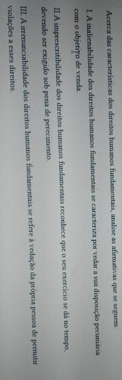 Acerca das características dos direitos humanos fundamentais, analise as afirmativas que se seguem:
I. A inalienabilidade dos direitos humanos fundamentais se caracteriza por vedar a sua disposição pecuniária
com o objetião de venda.
II.A imprescritibilidade dos direitos humanos fundamentais reconhece que o seu exercício se dá no tempo,
devendo ser exigido sob pena de perecimento.
III. A irrenunciabilidade dos direitos humanos fundamentais se refere à vedação da própria pessoa de permitir
violações a esses direitos.