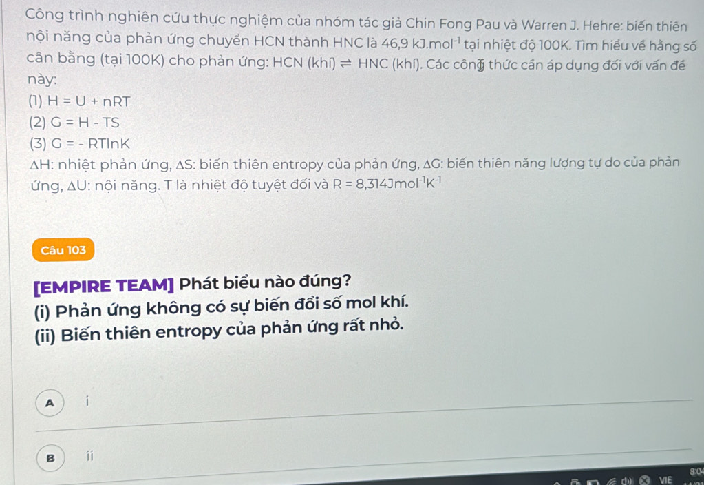 Công trình nghiên cứu thực nghiệm của nhóm tác giả Chin Fong Pau và Warren J. Hehre: biến thiên
nội năng của phản ứng chuyển HCN thành HNC là 46, 9kJ.mol^(-1) tại nhiệt độ 100K. Tìm hiểu về hằng số
cân bằng (tại 100K) cho phản ứng: HCN (khi)leftharpoons HNC(khi) (). Các công thức cần áp dụng đối với vấn đề
này:
(1) H=U+nRT
(2) G=H-TS
(3) G=-RTln K
ΔH: nhiệt phản ứng, ΔS: biến thiên entropy của phản ứng, △ G 6: biến thiên năng lượng tự do của phản
ứng, ΔU: nội năng. T là nhiệt độ tuyệt đối và R=8,314Jmol^(-1)K^(-1)
Câu 103
[EMPIRE TEAM] Phát biểu nào đúng?
(i) Phản ứng không có sự biến đổi số mol khí.
(ii) Biến thiên entropy của phản ứng rất nhỏ.
A
B i
8:0