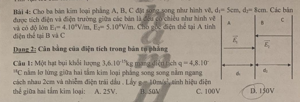 Cho ba bản kim loại phẳng A, B, C đặt song song như hình vẽ, d_1=5cm,d_2=8cm. Các bản
được tích điện và điện trường giữa các bản là đều có chiều như hình vẽ
và có độ lớn E_1=4.10^4V/m,E_2=5.10^4V/m 1. Cho gốc điện thể tại A tính
điện thế tại B và C
Dang 2: Cân bằng của điện tích trong bản tụ phẳng
Câu 1: Một hạt bụi khổi lượng 3,6.10^(-15)kg mang điện tích q=4,8.10^-
' *C nằm lơ lửng giữa hai tấm kim loại phẳng song song nằm ngang
cách nhau 2cm và nhiễm điện trái dấu . Lấy g=10m/s^2 , tính hiệu điện
thế giữa hai tấm kim loại: A. 25V. B. 50V C. 100V D. 150V