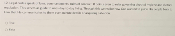 Legal codes speak of laws, commandments, rules of conduct. It points even to rules governing physical hygiene and dietary
regulation. This serves as guide to ones day-to-day living. Through this we realize how God wanted to guide His people back to
Him that He communicates to them even minute details of acquiring salvation.
True
False