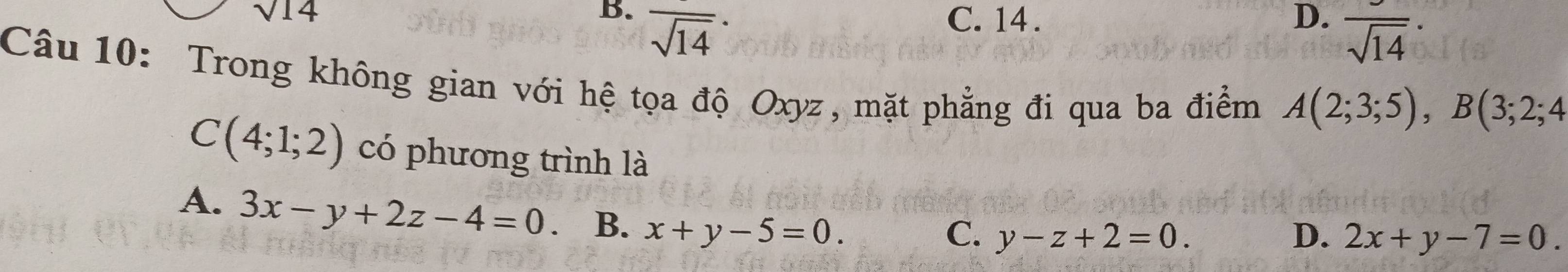 B. overline sqrt(14)^· 
sqrt(14) C. 14. D. frac sqrt(14)·
Câu 10: Trong không gian với hệ tọa độ Oxyz, mặt phẳng đi qua ba điểm A(2;3;5), B(3;2;4
C(4;1;2) có phương trình là
A. 3x-y+2z-4=0 B. x+y-5=0.
C. y-z+2=0. D. 2x+y-7=0.