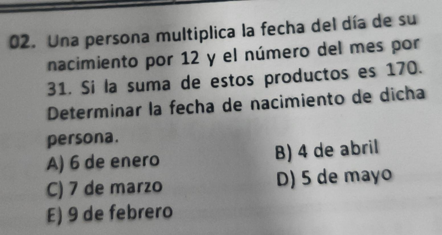 Una persona multiplica la fecha del día de su
nacimiento por 12 y el número del mes por
31. Si la suma de estos productos es 170.
Determinar la fecha de nacimiento de dicha
persona.
A) 6 de enero B) 4 de abril
C) 7 de marzo D) 5 de mayo
E) 9 de febrero