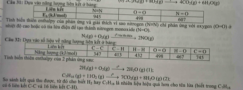 Dựa vào năng lượng liên kế (6) 2C_2H_6(g)+8O_2(g)to 4CO_2(g)+6H_2O(g)
Tính bch vì sao nitrogen (Nequiv N) chỉ phản ứng với oxygen (O=O) Ở
nhiệt độ cao hoặc có tỉa lửa điện đề tạo thành nitrogen monoxide (N=O).
N_2(g)+O_2(g) _ t° V tủa lửa điện 2NO(g)
Câu 32: Dựa vào số liệu về
Tí
2H_2(g)+O_2(g)to 2H_2O(g)(l);
C_7H_16(g)+11O_2(g)to 7CO_2(g)+8H_2O(g)(2);
So sánh kết quả thu được, từ đó cho biết H_2hay C_7H_16 là nhiên liệu hiệu quả hơn cho tên lửa (biết trong C_7H_16
có 6 liên kết C-C và 16 liên kết C-H).