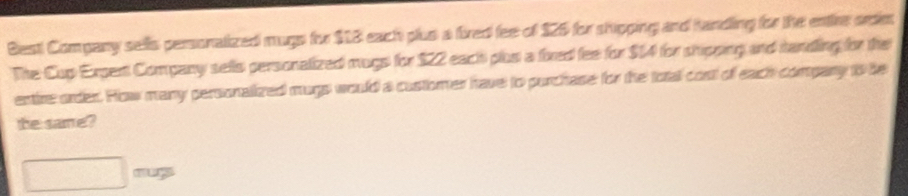 Besti Company sells personalized mugs for $13 each plus a fired fee of 125 for shipping and handing for the entire ordm 
The Cup Ergent Company selts personalized mugs for $22 each plus a fixed fee for $14 for shipping and sandling for the 
entire order. How many personalized mugs would a customer have to purchase for the total costt of each compary to be 
the same? 
□