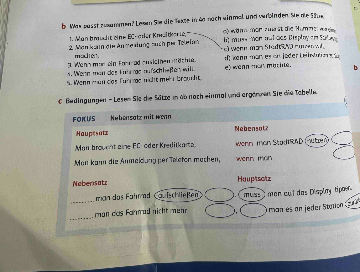 Was passt zusammen? Lesen Sie die Texte in 4a noch einmal und verbinden Sie die Sätze.
a) wählt man zuerst die Nummer von eine
1. Man braucht eine EC- oder Kreditkarte,
2. Man kann die Anmeldung auch per Telefon b) muss man auf das Display am Schloss tin
c) wenn man StadtRAD nutzen will.
machen,
3. Wenn man ein Fahrrad ausleihen möchte, d) kann man es an jeder Leihstation zurüde
4. Wenn man das Fahrrad aufschließen will, e) wenn man möchte.
b
5. Wenn man das Fahrrad nicht mehr braucht,
c Bedingungen - Lesen Sie die Sätze in 4b noch einmal und ergänzen Sie die Tabelle.
FOKUS Nebensatz mit wenn
Nebensatz
Hauptsatz
Man braucht eine EC- oder Kreditkarte, wenn man StadtRAD (nutzen
Man kann die Anmeldung per Telefon machen, wenn man
Nebensatz Hauptsatz
_man das Fahrrad aufschließen muss ) man auf das Display tippen.
_
man das Fahrrad nicht mehr
' man es an jeder Station (zurüd