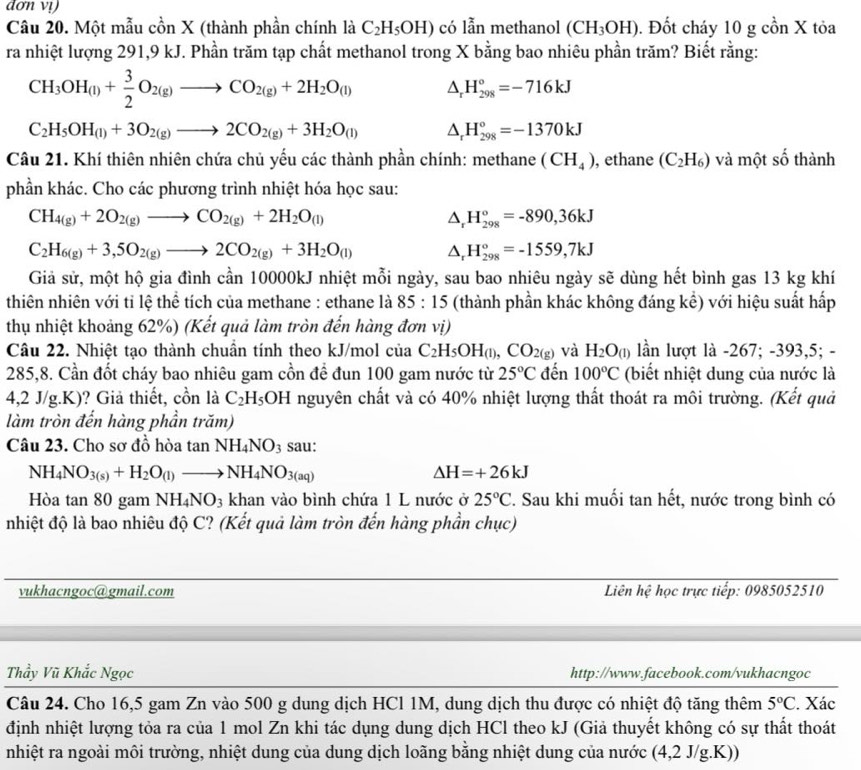 dơn vị
Câu 20. Một mẫu cồn X (thành phần chính là C_2H_5OH) có lẫn methanol (CH_3OH). Đốt cháy 10 g cồn X tỏa
ra nhiệt lượng 291,9 kJ. Phần trăm tạp chất methanol trong X bằng bao nhiêu phần trăm? Biết rằng:
CH_3OH_(l)+ 3/2 O_2(g)to CO_2(g)+2H_2O_(l) △ _rH_(298)°=-716kJ
C_2H_5OH_(l)+3O_2(g)to 2CO_2(g)+3H_2O_(l) △ _rH_(298)°=-1370kJ
Câu 21. Khí thiên nhiên chứa chủ yếu các thành phần chính: methane (CH_4) , ethane (C_2H_6) và một số thành -1^^circ 
phần khác. Cho các phương trình nhiệt hóa học sau:
CH_4(g)+2O_2(g)to CO_2(g)+2H_2O_(l)
△ _rH_(298)°=-890,36kJ
C_2H_6(g)+3,5O_2(g)to 2CO_2(g)+3H_2O_(l) △ _rH_(298)°=-1559,7kJ
Giả sử, một hộ gia đình cần 10000kJ nhiệt mỗi ngày, sau bao nhiêu ngày sẽ dùng hết bình gas 13 kg khí
thiên nhiên với tỉ lệ thể tích của methane : ethane là 85 : 15 (thành phần khác không đáng kể) với hiệu suất hấp
thụ nhiệt khoảng 62%) (Kết quả làm tròn đến hàng đơn vị)
Câu 22. Nhiệt tạo thành chuần tính theo kJ/mol của C_2H_5OH_(l),CO_2(g) và H_2O_(1) lần lượt là -267; -393,5; -
285,8. Cần đốt cháy bao nhiêu gam cồn đề đun 100 gam nước từ 25°C đến 100°C (biết nhiệt dung của nước là
4,2 J/g.K)? Giả thiết, cồn là C_2H_5OH nguyên chất và có 40% nhiệt lượng thất thoát ra môi trường. (Kết quả
làm tròn đến hàng phần trăm)
Câu 23. Cho sơ đồ hòa tan NH_4NO_3 sau:
NH_4NO_3(s)+H_2O_(l)to NH_4NO_3(aq)
Delta H=+26kJ
Hòa tan 80 gam NH_4NO_3 khan vào bình chứa 1 L nước ở 25°C. Sau khi muối tan hết, nước trong bình có
nhiệt độ là bao nhiêu độ C? (Kết quả làm tròn đến hàng phần chục)
vukhacngoc@gmail.com Liên hệ học trực tiếp: 0985052510
Thầy Vũ Khắc Ngọc http://www.facebook.com/vukhacngoc
Câu 24. Cho 16,5 gam Zn vào 500 g dung dịch HCl 1M, dung dịch thu được có nhiệt độ tăng thêm 5°C. Xác
định nhiệt lượng tỏa ra của 1 mol Zn khi tác dụng dung dịch HCl theo kJ (Giả thuyết không có sự thất thoát
nhiệt ra ngoài môi trường, nhiệt dung của dung dịch loãng bằng nhiệt dung của nước (4 4,2 J/g.K))
