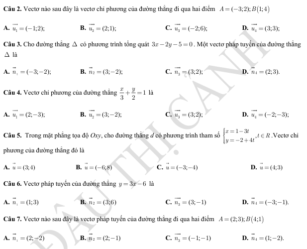 Vectơ nào sau đây là vectơ chỉ phương của đường thắng đi qua hai điểm A=(-3;2);B(1;4)
A. vector u_1=(-1;2); B. vector u_2=(2;1); C. vector u_3=(-2;6); D. vector u_4=(3;3);
Câu 3. Cho đường thắng △ cd phương trình tồng quát 3x-2y-5=0. Một vectơ pháp tuyển của đường thắng
△ I_a
A. vector n_1=(-3;-2); B. vector n_2=(3;-2); C. vector n_3=(3;2); D. vector n_4=(2;3).
Câu 4. Vectơ chi phương của đường thẳng  x/3 + y/2 =1 là
A. vector u_1=(2;-3); B. vector u_2=(3;-2); C. vector u_3=(3;2); D. vector u_4=(-2;-3);
Câu 5. Trong mặt phẳng tọa độ Oxy, cho đường thẳng đ có phương trình tham số beginarrayl x=1-3t y=-2+4tendarray. ,t∈ R ,Vectơ chi
phương của đường thắng đó là
A. vector u=(3;4) B. vector u=(-6,8) C. vector u=(-3;-4) D. vector u=(4;3)
Câu 6. Vectơ pháp tuyển của đường thẳng y=3x-6 là
A. vector n_1=(1;3) B. vector n_2=(3;6) C. overline n_3=(3;-1) D. vector n_4=(-3;-1).
Câu 7. Vectơ nào sau đây là vectơ pháp tuyển của đường thẳng đi qua hai điểm A=(2;3);B(4;1)
A. vector n_1=(2;-2) B. vector n_2=(2;-1) C. vector n_3=(-1;-1) D. vector n_4=(1;-2).