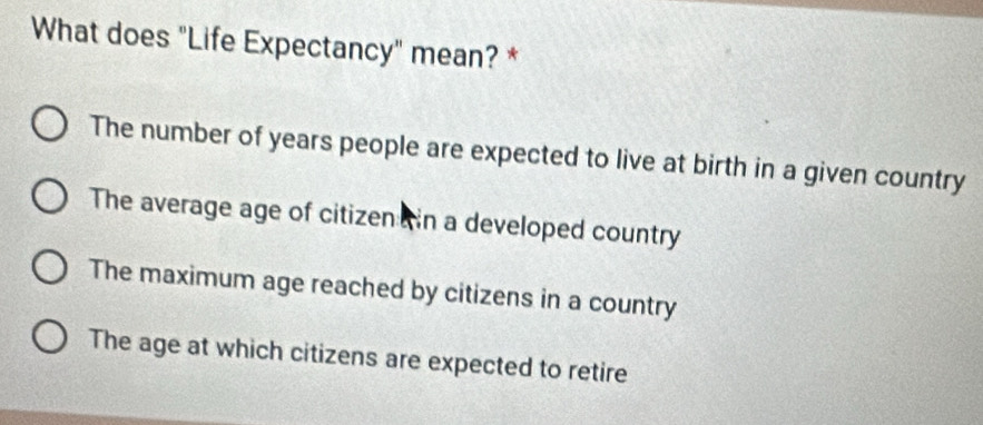 What does "Life Expectancy" mean? *
The number of years people are expected to live at birth in a given country
The average age of citizen in a developed country
The maximum age reached by citizens in a country
The age at which citizens are expected to retire