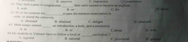 B. attention C. impression D. experience
61.They held a party to congratulate _their son's success to become an engineer.
A. with B. on C. for D. about
62.All of the students are _to pass the entrance examination in
order to attend the university.
A. obsessed B. obtained C. obliged D. observed
63. Most essays consist_ an introduction, a body, and a conclusive
A. in B. of C.about D. with
_
64.Do students in Vietnam have to follow a local or curriculum ?
A. regional B. national C. provincial D. general