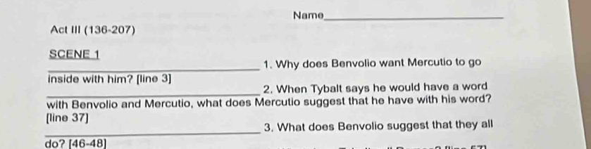 Name_ 
Act III (136-207) 
SCENE 1 
_1. Why does Benvolio want Mercutio to go 
inside with him? [line 3] 
_ 
2. When Tybalt says he would have a word 
with Benvolio and Mercutio, what does Mercutio suggest that he have with his word? 
[line 37] 
_ 
3. What does Benvolio suggest that they all 
do? [46-48]