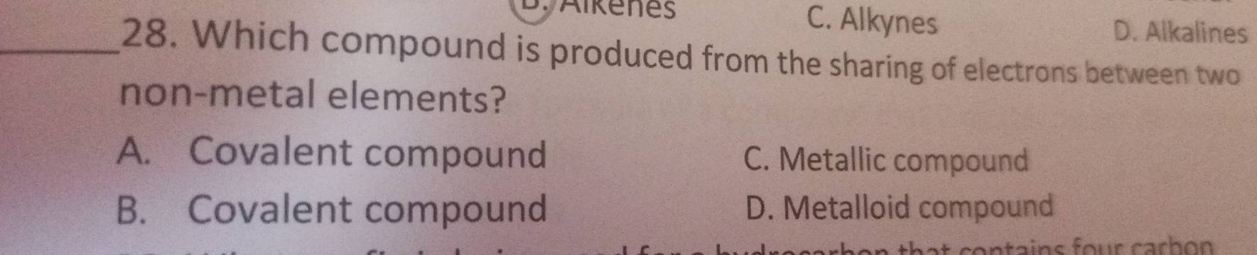 C. Alkynes D. Alkalines
_28. Which compound is produced from the sharing of electrons between two
non-metal elements?
A. Covalent compound C. Metallic compound
B. Covalent compound D. Metalloid compound