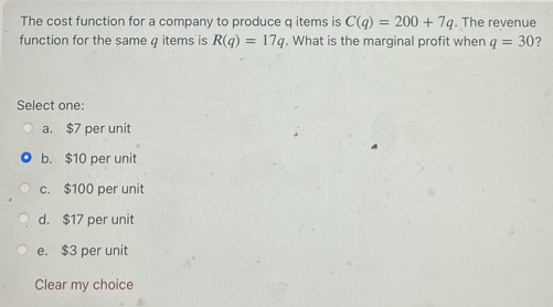 The cost function for a company to produce q items is C(q)=200+7q. The revenue
function for the same q items is R(q)=17q. What is the marginal profit when q=30 ?
Select one:
a. $7 per unit
b. $10 per unit
c. $100 per unit
d. $17 per unit
e. $3 per unit
Clear my choice