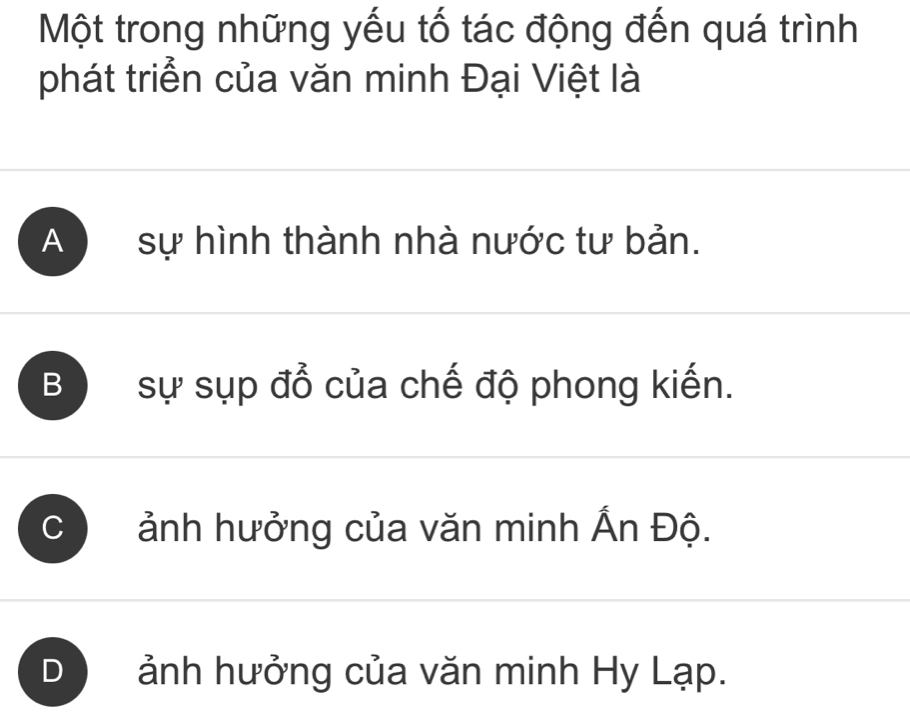 Một trong những yếu tố tác động đến quá trình
phát triển của văn minh Đại Việt là
A sự hình thành nhà nước tư bản.
B sự sụp đổ của chế độ phong kiến.
ảnh hưởng của văn minh Ấn Độ.
) ảnh hưởng của văn minh Hy Lạp.