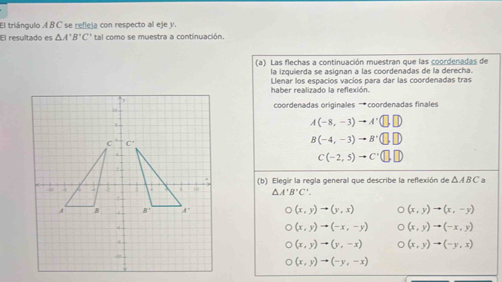 El triángulo ABC se refleja con respecto al eje y.
El resultado es △ A'B'C' tal como se muestra a continuación.
(a) Las flechas a continuación muestran que las coordenadas de
la izquierda se asignan a las coordenadas de la derecha.
Llenar los espacios vacíos para dar las coordenadas tras
haber realizado la reflexión.
coordenadas originales →coordenadas finales
A(-8,-3)to A'(□ ,□ )
B(-4,-3)to B'(□ ,□ )
C(-2,5)to C'(□ ,□ )
(b) Elegir la regla general que describe la reflexión de △ ABC a
△ A'B'C'.
(x,y)to (y,x) (x,y)to (x,-y)
(x,y)to (-x,-y) (x,y)to (-x,y)
(x,y)to (y,-x) (x,y)to (-y,x)
(x,y)to (-y,-x)