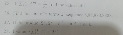 If sumlimits _(k=1)^(∈fty)5^(kt)= 1/24  find the values of t
26. Find the sum of n terms of sequence 8,88.888.8888. . 
27. If the product 5^k.5^(k^2).5^(k^3)...=5 ,find k. 
28. Evaluate sumlimits _(k=1)^(11)(2+3^k)