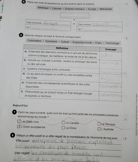 Place ces mots et expressions au bon endroit dans le schéma.
/ 1
mérique + Colonies - Empires coloniaux « Europe + Métropoles
_
=
États dominants :_ États dominés 
_
Dù ?
_
Où ?_
6 Associe chaque concept à l'énoncé correspondant
2
* Colonisation « Commerce « Culture «
2
Aujourd'hui
Parmi les pays suivants, quels sont les trois qui font partie des six principales puissances
économiques du monde ?
/ 1
Les États-Unis Le Canada Le Mexique
L'Union européenne La Chine L'Australie
S Indique un effet positif et un effet négatif de la mondialisation de l'économie de nos jours. . 12
Effet positif:
_
_
Effet négatif :_
_