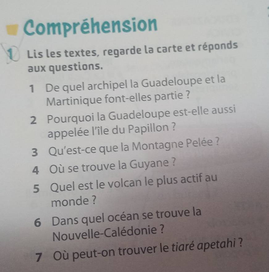 Compréhension 
① Lis les textes, regarde la carte et réponds 
aux questions. 
1 De quel archipel la Guadeloupe et la 
Martinique font-elles partie ? 
2 Pourquoi la Guadeloupe est-elle aussi 
appelée l'île du Papillon ? 
3 Qu'est-ce que la Montagne Pelée ? 
4 Où se trouve la Guyane? 
5 Quel est le volcan le plus actif au 
monde ? 
6 Dans quel océan se trouve la 
Nouvelle-Calédonie ? 
7 Où peut-on trouver le tiaré apetahi ?