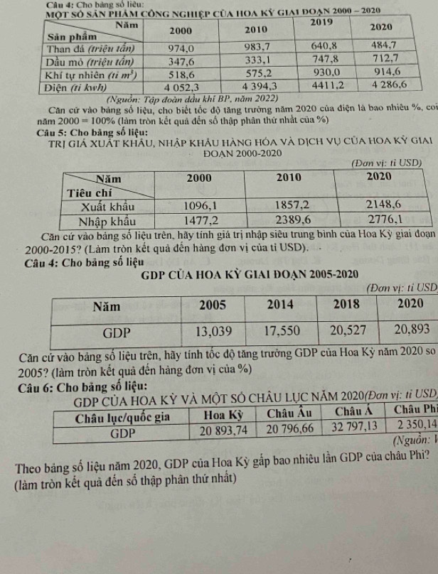 Cho bảng số liêu:
đoạn 2000 - 2020
(Nguồn: Tập đoàn dầu khi BP, năm 2022)
Căn cử vào bảng số liệu, cho biết tốc độ tăng trưởng năm 2020 của điện là bao nhiêu %, con
năm 2000=100% (làm tròn kết quả đến số thập phân thứ nhất của %)
* Câu 5: Cho băng số liệu:
Trị giá Xuất khẩu, nhập khẩu hàng hóa và dịch vụ của hoa kỳ giai
ĐOAN 2000-2020
(Đơn vị: tỉ USD)
Căn cứ vào bảng số liệu trên, hãy tính giá trị nhập siêu trung bình của Hoa Kỳ giai đoạn
2000-2015? (Làm tròn kết quả đến hàng đơn vị của tỉ USD).
Câu 4: Cho bảng số liệu
GDP CủA HOA KỲ GIAI ĐOẠN 2005-2020
D
Căn cử vào bảng số liệu trên, hãy tính tốc độ tăng trưởng GDP của Hoa Kỳ năm 2020 so
2005? (làm tròn kết quả đến hàng đơn vị của %)
Câu 6: Cho bảng số liệu:
KỲ Và MộT SÓ CHÂU LỤC NÃM 2020(Đơn vị: tỉ USD)
í
4
1
Theo bảng số liệu năm 2020, GDP của Hoa Kỳ gắp bao nhiêu lần GDP của châu Phi?
(làm tròn kết quả đến số thập phân thứ nhất)