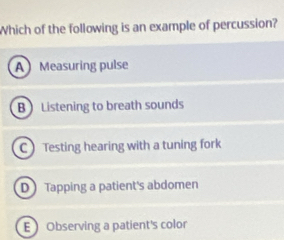 Which of the following is an example of percussion?
A Measuring pulse
B Listening to breath sounds
C Testing hearing with a tuning fork
DTapping a patient's abdomen
E Observing a patient's color