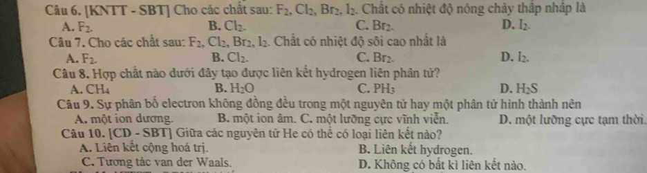 [KNTT - SBT] Cho các chất sau: F_2, Cl_2, Br_2, l_2 Chất có nhiệt độ nóng chảy thập nhập là
A. F_2. B. Cl_2. C. Br_2. D. I_2. 
Câu 7. Cho các chất sau: F_2. _,Cl_2, Br_2, l_2. Chất có nhiệt độ sôi cao nhất là
A. F_2. B. Cl_2. C. Br2. D. I_2. 
Câu 8. Hợp chất nào dưới đây tạo được liên kết hydrogen liên phân tử?
A. CH₄ B. H_2O C. PH_3 D. H_2S
Câu 9. Sự phân bố electron không đồng đều trong một nguyên tử hay một phân tử hình thành nên
A. một ion dương. B. một ion âm. C. một lưỡng cực vĩnh viễn. D. một lưỡng cực tạm thời.
Câu 10. [CD - SBT] Giữa các nguyên tử He có thể có loại liên kết nào?
A. Liên kết cộng hoá trị. B. Liên kết hydrogen.
C. Tương tác van der Waals. D. Không có bất kì liên kết nào.