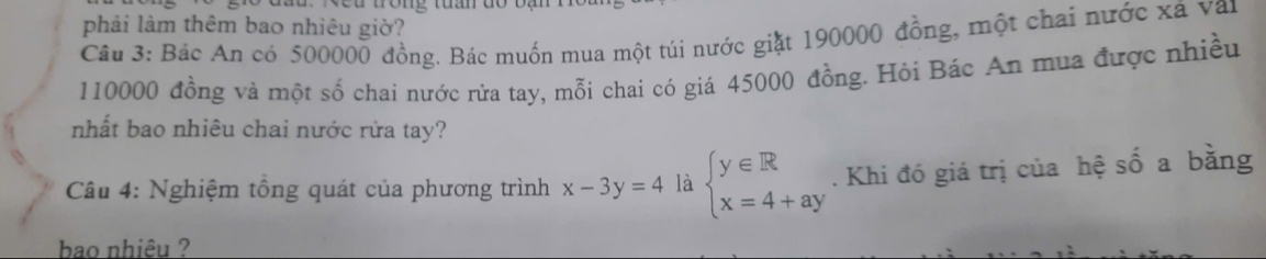 ng tuần đó b ạ 
phải làm thêm bao nhiêu giờ?
Câu 3: Bác An có 500000 đồng. Bác muốn mua một túi nước giặt 190000 đồng, một chai nước xã van
110000 đồng và một số chai nước rửa tay, mỗi chai có giá 45000 đồng. Hỏi Bác An mua được nhiều
nhất bao nhiêu chai nước rửa tay?
Câu 4: Nghiệm tổng quát của phương trình x-3y=4 là beginarrayl y∈ R x=4+ayendarray.. Khi đó giá trị của hệ số a bằng
bao nhiêu ?