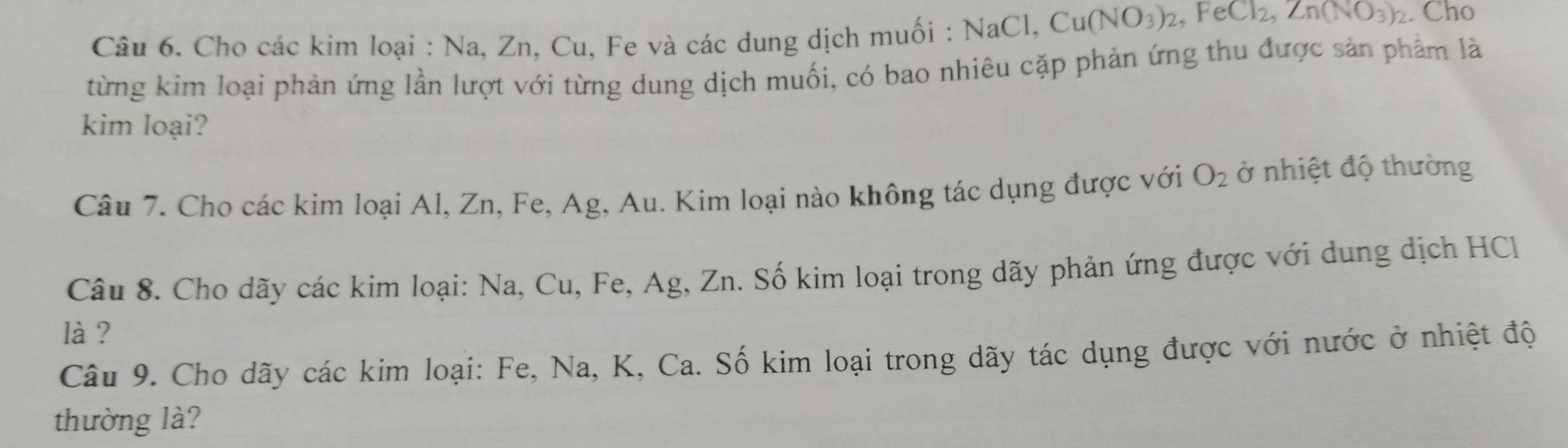 Cho các kim loại : Na, Zn, Cu, Fe và các dung dịch muối : N NaCl, Cu(NO_3)_2, FeCl_2, Zn(NO_3)_2. Cho 
từng kim loại phản ứng lần lượt với từng dung dịch muối, có bao nhiêu cặp phản ứng thu được sản phẩm là 
kim loại? 
Câu 7. Cho các kim loại Al, Zn, Fe, Ag, Au. Kim loại nào không tác dụng được với O_2 ở nhiệt độ thường 
Câu 8. Cho dãy các kim loại: Na, Cu, Fe, Ag, Zn. Số kim loại trong dãy phản ứng được với dung dịch HCl 
là ? 
Câu 9. Cho dãy các kim loại: Fe, Na, K, Ca. Số kim loại trong dãy tác dụng được với nước ở nhiệt độ 
thường là?