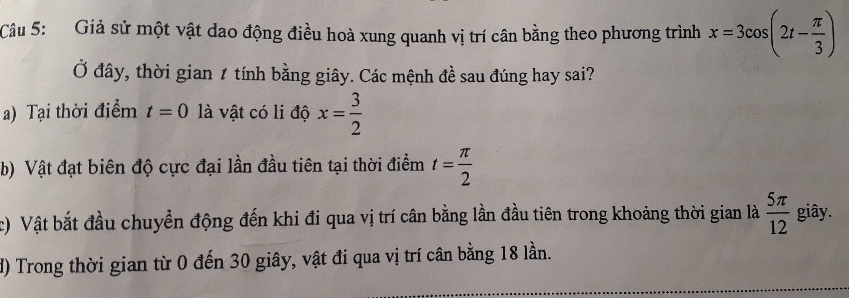 Giả sử một vật dao động điều hoà xung quanh vị trí cân bằng theo phương trình x=3cos (2t- π /3 )
Ở đây, thời gian t tính bằng giây. Các mệnh đề sau đúng hay sai?
a) Tại thời điểm t=0 là vật có li độ x= 3/2 
b) Vật đạt biên độ cực đại lần đầu tiên tại thời điểm t= π /2 
c) Vật bắt đầu chuyển động đến khi đi qua vị trí cân bằng lần đầu tiên trong khoảng thời gian là  5π /12  giây.
d) Trong thời gian từ 0 đến 30 giây, vật đi qua vị trí cân bằng 18 lần.