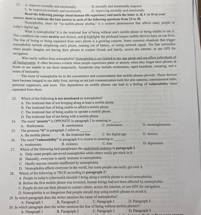 A. improve mentally and emotionally B. mentally and emotionally improve
C. be improved mentally and emotionally D. improving mentally and emotionally
Read the following passage about human life expectancy and mark the letter A, B, C or D on your
answer sheet to indicate the best answer to each of the following questions from 23 to 30.
Nomophobia, short for "no-mobile-phone phobia," is a modern phenomenon that affects many people in
today's digital age.
What is nomophobia? It is the irrational fear of being without one's mobile phone or being unable to use it.
This condition can cause anxiety and distress, and it highlights the profound impact mobile devices have on our lives.
The fear of losing or being separated from one's phone is a growing concern. Some common situations that trigger
nomophobia include misplacing one's phone, running out of battery, or losing network signal. The fear intensifies
when people imagine not having their phones to contact friends and family, access the internet, or use GPS for
navigation.
Who easily suffers from nomophobia? Nomophobia is not limited to any age group and can affect individuals of
all backgrounds. It often becomes evident when people experience panic or anxiety when they forget their phones at
home or are unable to use them temporarily. Symptoms may include restlessness, rapid heartbeat, sweating, and a
sense of insecurity.
The roots of nomophobia lie in the convenience and connectedness that mobile phones provide. These devices
have become integral to our daily lives, serving as not just communication tools but also cameras, entertainment hubs,
personal organizers, and more. This dependence on mobile phones can lead to a feeling of vulnerability when
separated from them.
23. Which of the following is not mentioned as nomophobia?
A. The irrational fear of not bringing along at least a mobile phone.
B. The irrational fear of being unable to afford a mobile phone.
C. The irrational fear of being unable to operate a mobile phone.
D. The irrational fear of not being with a mobile phone.
24. The word “anxiety” is OPPOSITE in paragraph 2 in meaning to _.
A. fearlessness B. carelessness C. uselessness D. meaninglessness
25. The pronoun “it” in paragraph 2 refers to _.
A. the mobile phone B. the irrational fear C. the digital age D. distress
26. The word “vulnerability” in paragraph 4 is closest in meaning to _.
A. weaknesses B. sickness C. loss D. depression
27. Which of the following best paraphrases the underlined sentence in paragraph 3.
A. Only some people can avoid nomophobia while others easily get stuck in it.
B. Naturally, everyone is easily immune to nomophobia.
C. Hardly anyone remains unaffected by nomophobia.
D. Nomophobia affects everyone in the world, but some people can easily get over it.
28. Which of the following is TRUE according to paragraph 2?
A. People in today's cyberworld shouldn’t bring along a mobile phone to avoid nomophobia.
B. Before the first mobile phone was invented, human beings had not been affected by nomophobia.
C. People do not use their phones to contact others, access the internet, or use GPS for navigation.
D. Nomophobia is so dangerous that people should stop using mobile phones to avoid it.
29. In which paragraph does the writer mention the cause of nomophobia?
A. Paragraph 1 B. Paragraph 2 C. Paragraph 3 D. Paragraph 4
30. In which paragraph does the writer mention the fear of being without mobile phones?
A. Paragraph 1 B. Paragraph 2 C. Paragraph 3 D. Paragraph 4