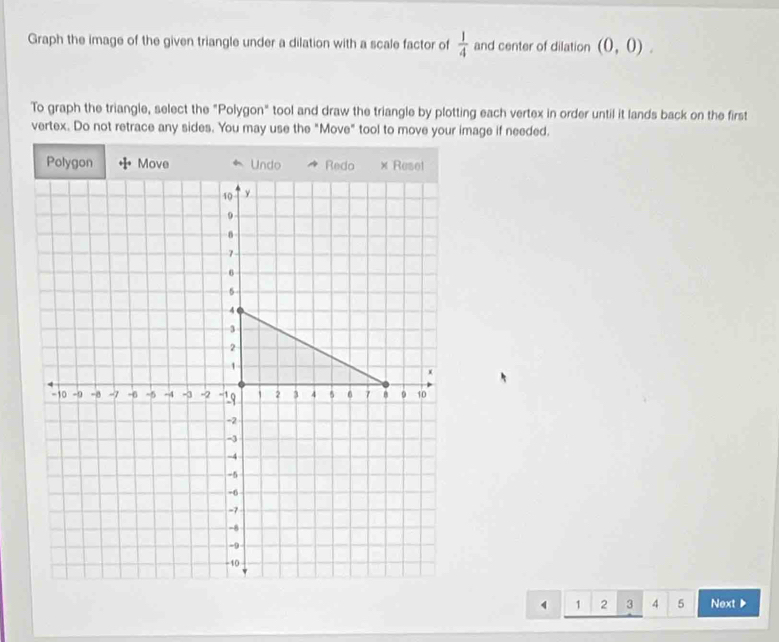 Graph the image of the given triangle under a dilation with a scale factor of  1/4  and center of dilation (0,0). 
To graph the triangle, select the "Polygon" tool and draw the triangle by plotting each vertex in order until it lands back on the first 
vertex. Do not retrace any sides. You may use the "Move" tool to move your image if needed. 
Polygon Move Undo Redo × Reset
10 y
9
7
6
5
4
3
2
1
x
-10 -9 -8 -7 -6 -5 -4 -3 -2 -19 1 2 3 4 5 6 7 B 9 10
-2
-3
-4
-5
-6
-7
-8
-0
-10
1 2 3 4 5 Next▶