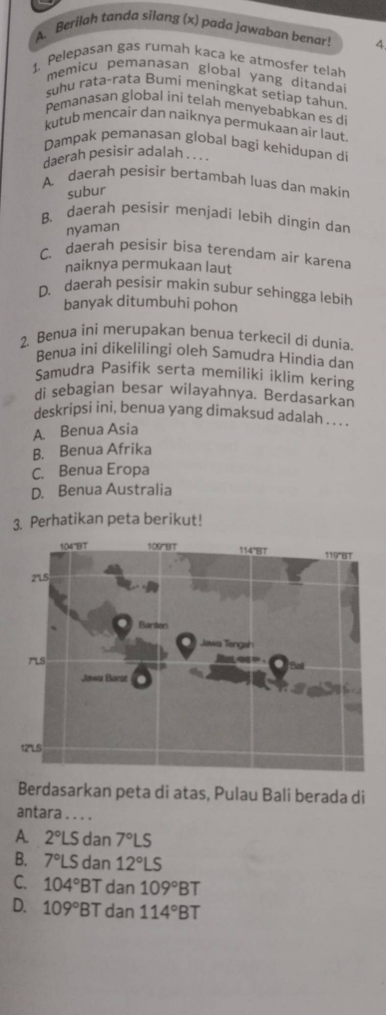 Berilah tanda silang (x) pada jawaban benar! 4.
1. Pelepasan gas rumah kaca ke atmosfer telah
memicu pemanasan global yang ditandai
suhu rata-rata Bumi meningkat setiap tahun.
Pemanasan global iní telah menyebabkan es di
kutub mencair dan naiknya permukaan air laut.
Dampak pemanasan global bagi kehidupan di
daerah pesisir adalah . . ..
A. daerah pesisir bertambah luas dan makin
subur
B. daerah pesisir menjadi lebih dingin dan
nyaman
C. daerah pesisir bisa terendam air karena
naiknya permukaan laut
D. daerah pesisir makin subur sehingga lebih
banyak ditumbuhi pohon
2. Benua ini merupakan benua terkecil di dunia.
Benua inì dikelilingi oleh Samudra Hindia dan
Samudra Pasifik serta memiliki iklim kering
di sebagian besar wilayahnya. Berdasarkan
deskripsi ini, benua yang dimaksud adalah . . . .
A. Benua Asia
B. Benua Afrika
C. Benua Eropa
D. Benua Australia
3. Perhatikan peta berikut!
Berdasarkan peta di atas, Pulau Bali berada di
antara ....
A. 2°LSd an 7°LS
B. 7°LSdan12°LS
C. 104°BT dan 109°BT
D. 109°BT dan 114°BT