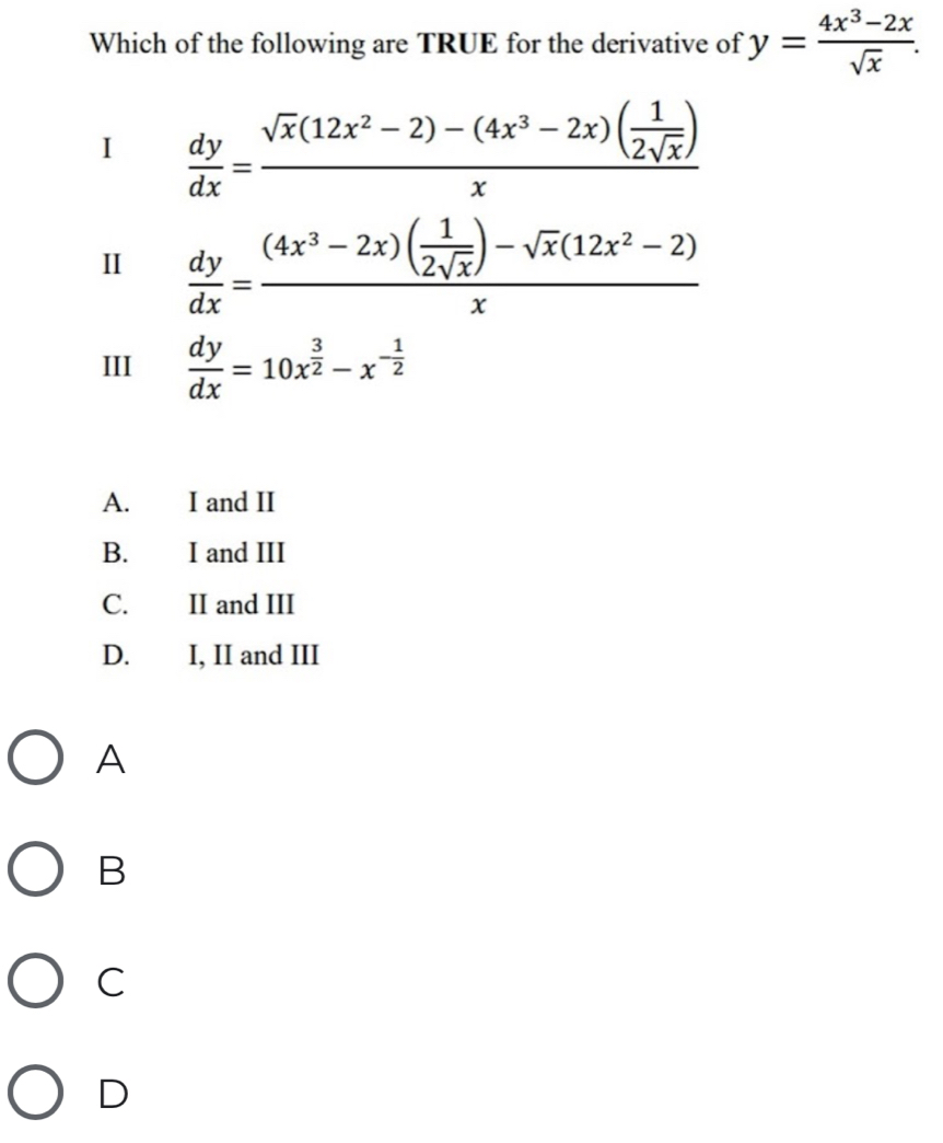 Which of the following are TRUE for the derivative of y= (4x^3-2x)/sqrt(x) . 
1  dy/dx =frac sqrt(x)(12x^2-2)-(4x^3-2x)( 1/2sqrt(x) )x
Ⅱ  dy/dx =frac (4x^3-2x)( 1/2sqrt(x) )-sqrt(x)(12x^2-2)x
III  dy/dx =10x^(frac 3)2-x^(-frac 1)2
A. I and II
B. I and III
C. II and III
D. I, II and III
A
B
C
D