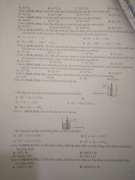 A. AI^3AL B. Cu^(2+)/Cu C. Zn^(2+)/Zn. D H_2/2W 230°
Cu [NKII-24]
M Cách biểu diễn cập oxi hóa khỳ nào sau đây chưa chính xác?
A. Ag^+Ag B. Mg^(2+)/Mg Fe^(2+)/Fe^(3+) D. 2W/H_1
C M3.[NKH-2024]
A. MnMa^(2+). J. Cách biểu diễn cập oxi hóa khử nào sau đây là đùng?
B. Fe^(T+)/Fe C. Fe^(2+)/Fe^(3+). D Hy2H^+.
Câu 4.[NKH-2024] H]. Cách biểu diễn cập oxi hóa khử nào sau đây chưa đúng?
A. Fe^(3x)Fe^(3+). B. [Ag(NO_3)_2]^+/Ag C. AgCl/A D. Sn^(2+)/Sn^(4+).
Câu 5.[SGK-KNTT] J. Cho đính sắt (irn) tác dụng với dụng dịch hydrochloric acid, thu được muỗi in
(II) chloride và khí hydrogen. Phương trình son thu gọn của phản ứng trên là
A. Feto Fe^(2+)+2e+
B. 2H^++2eto H_2
C. Fe+2H^+ to Fe^(2+)+H_2. D. 2Fe+6H^+to 2Fe^(3+)+3H_2.
Câu 6. [SGK-KNTT]. Cho định sắt (iron) tác dụng với dung dịch hydrochloric acid, thu được muối iron
A. Fe^(2+)/Fe. (11) chloride và khi hydrogen. Cặp oxi hòa khử trong phản ứng trên là
B. Fe^(3+)/Fe^(2+) C. Fe^3/Fe. D. CI_2/2CI
Câu 7. SGK-KNTT. Cho đinh sắt (iron) tác dụng với dụng dịch hydrochloric acid, thu được muỗi iron
A. Fe^h/Fe^(2+) (II) chloride và khí hydrogen. Cặp oxi hóa khử trong phân ứng trên là
B. 2H^+/H C. Fe^(3+)/Fe. D. Cl_2/2Cl
Câu 8. [NKH-2024]. Cho định kẽm (zinc) tác dụng với dụng dịch hydrochloric acid, thu được muối zine
A. Zn^(2+)/Zn chloide và khi hydrogen. Cập oxi bóa khử trong phân ứng trên là
φ H_2/2H°. C. Fe^(2+)/Fe D. CI_3/2CT.
Câu 9. ]NK H-2024 Điện cực kim loại ở điều kiện chuẩn có nồng độ ion kim loại bằng
A. 0,1M B. 14
Câu 10. [NKH-2024]. Cho sơ đồ điện cực kim loại sau: C. 2M. D. 0.01M
77are
19
Cân bằng nào sau đây mô tả đúng điện cực theo sơ đồ trên? Dứng vên ZhĐD
A. Zn^(2+)+2cleftharpoons Zn. B.
O_2+4cto 20°. C. Cu^(2+)+2eleftharpoons Cu.
D. 2H^++2eto H_2·
Câu 11. [NKH-2024]. Cho sơ đồ điện cực kim loại sau:
1
overline 14
Dung dah Gulcy
Cân bằng nào sau đây mô tả đúng điện cực theo sơ đồ trên?
A. Zn^(2+)+2eleftharpoons Zn.
B. O_2+4cto 20^(2-).
C. co^2+2e=e^1. 2H^++2eto H_2.
D.
Câu 12.|NKH-KNTTJ. Ở điều kiện chuẩn, thiết lập được điện cực kêm bằng cách nhúng thanh kẽm
vào dang dịch
HCIIM.
B. ZnSO_41M.
C. H_2SO_41M. D. NaCIIM
Câu 13.NKH-KNITJ. Ở điều kiện chuẩn, thiết lập được điện cực bạc bằng cách nhúng thanh bạc
vào dung dịch
A. NaNO₃ I M. B. AgNO_30,1M.
4